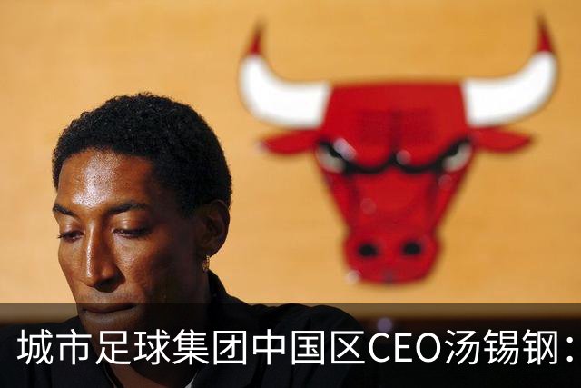 城市足球集团中国区CEO汤锡钢：中国最缺的是社区足球
